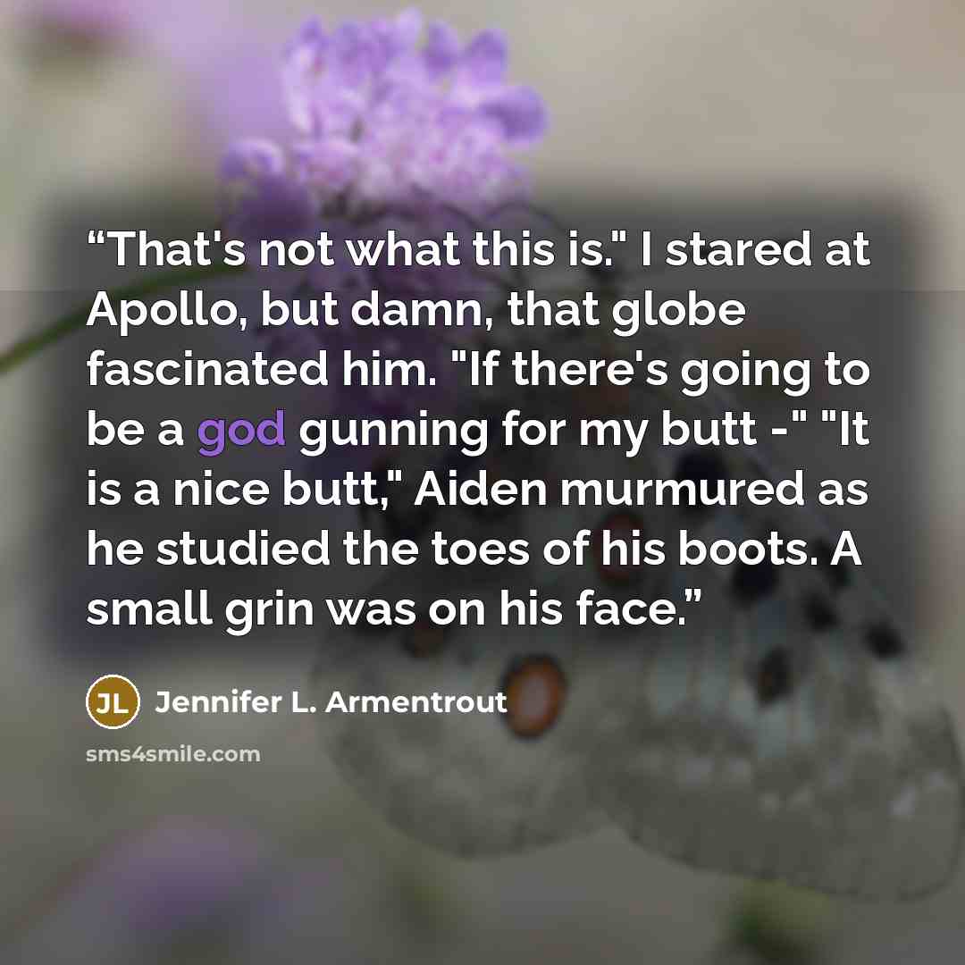 “That's not what this is." I stared at Apollo, but damn, that globe fascinated him. "If there's going to be a god gunning for my butt -" "It is a nice butt," Aiden murmured as he studied the toes of his boots. A small grin was on his face.” quote by Jennifer L. Armentrout
