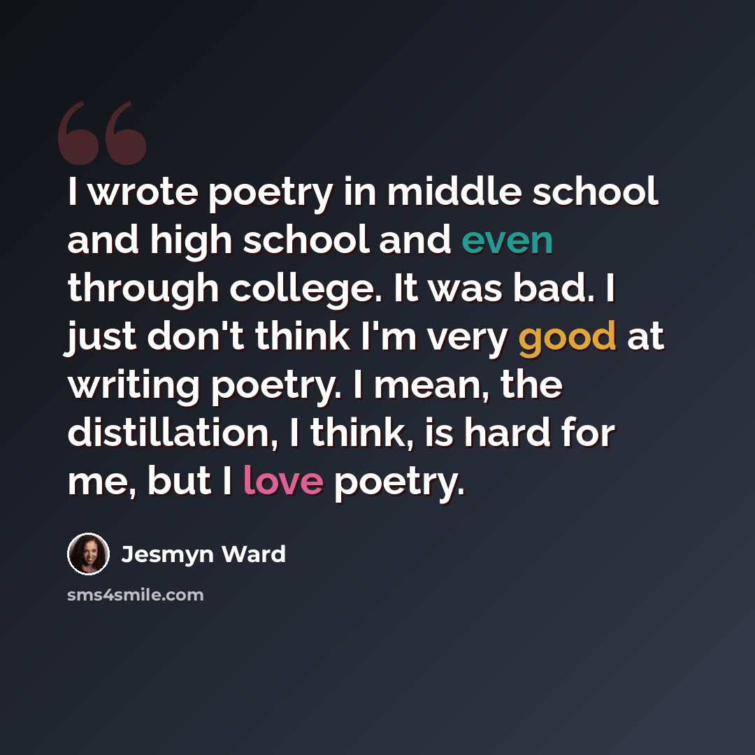 “I wrote poetry in middle school and high school and even through college. It was bad. I just don't think I'm very good at writing poetry. I mean, the distillation, I think, is hard for me, but I love poetry.” quote by Jesmyn Ward