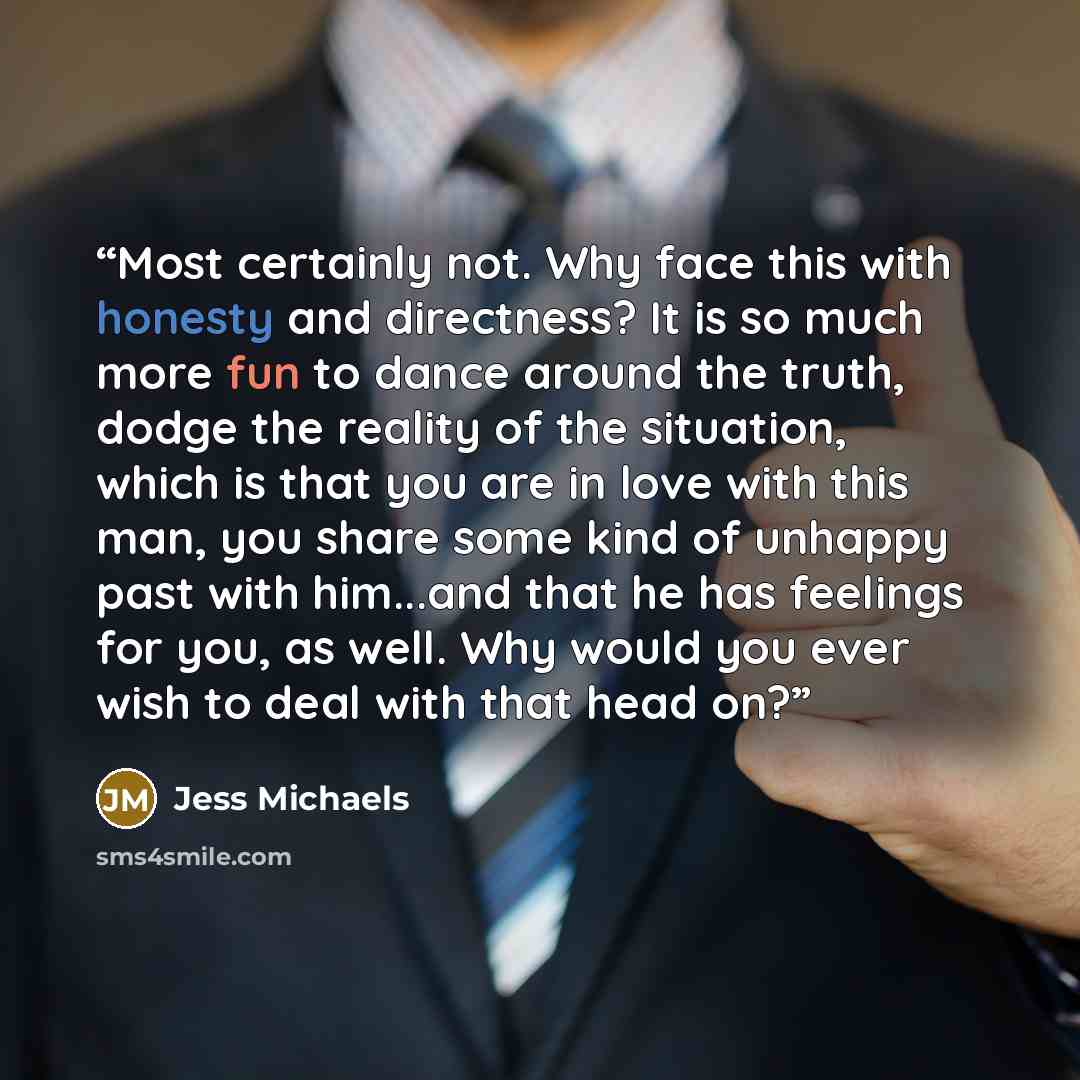 “Most certainly not. Why face this with honesty and directness? It is so much more fun to dance around the truth, dodge the reality of the situation, which is that you are in love with this man, you share some kind of unhappy past with him...and that he has feelings for you, as well. Why would you…” quote by Jess Michaels