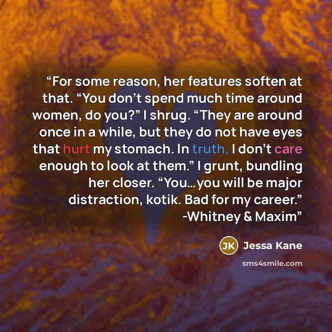 “For some reason, her features soften at that. “You don’t spend much time around women, do you?” I shrug. “They are around once in a while, but they do not have eyes that hurt my stomach. In truth, I don’t care enough to look at them.” I grunt, bundling her closer. “You…you will be major…” quote by Jessa Kane