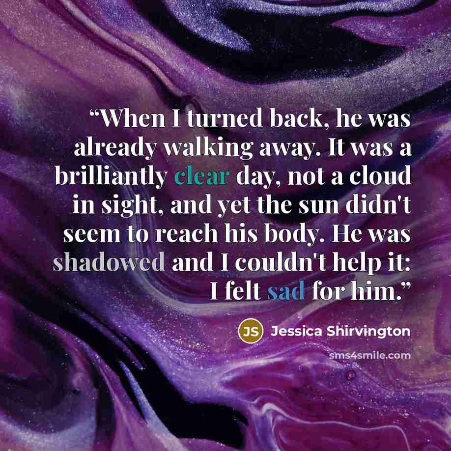“When I turned back, he was already walking away. It was a brilliantly clear day, not a cloud in sight, and yet the sun didn't seem to reach his body. He was shadowed and I couldn't help it: I felt sad for him.” quote by Jessica Shirvington