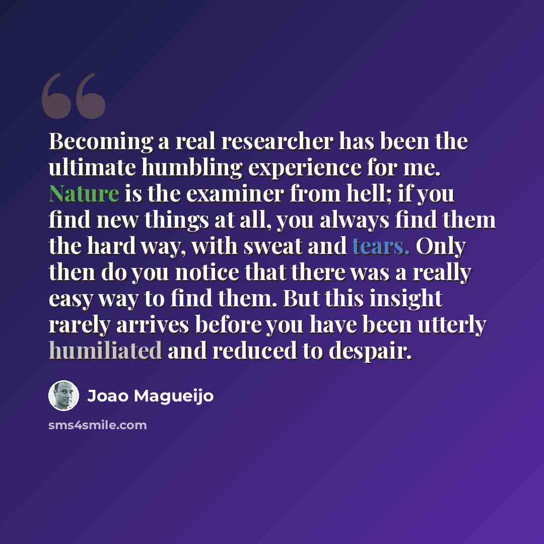 “Becoming a real researcher has been the ultimate humbling experience for me. Nature is the examiner from hell; if you find new things at all, you always find them the hard way, with sweat and tears. Only then do you notice that there was a really easy way to find them. But this insight rarely…” quote by Joao Magueijo