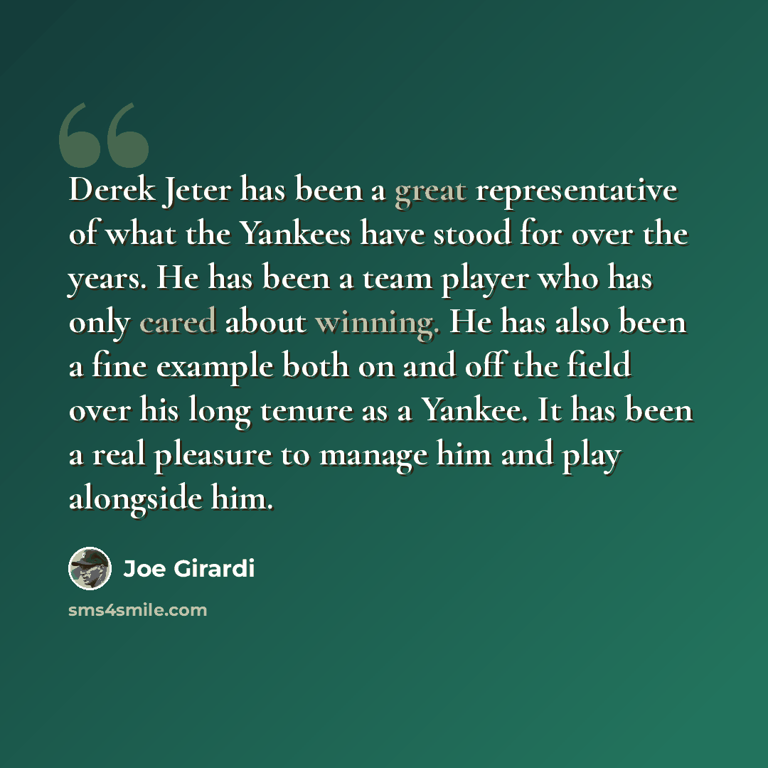 “Derek Jeter has been a great representative of what the Yankees have stood for over the years. He has been a team player who has only cared about winning. He has also been a fine example both on and off the field over his long tenure as a Yankee. It has been a real pleasure to manage him and play…” quote by Joe Girardi