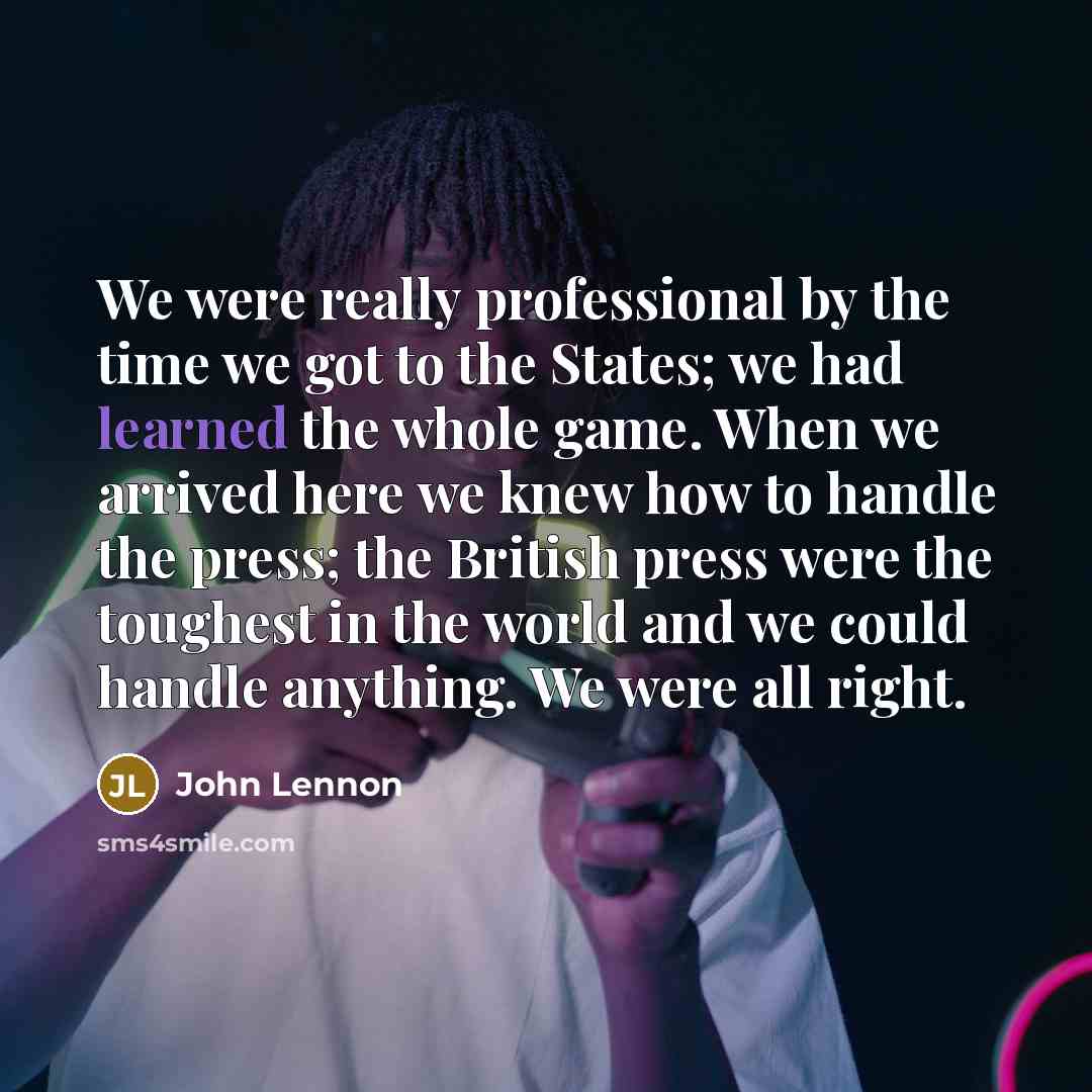 “We were really professional by the time we got to the States; we had learned the whole game. When we arrived here we knew how to handle the press; the British press were the toughest in the world and we could handle anything. We were all right.” quote by John Lennon