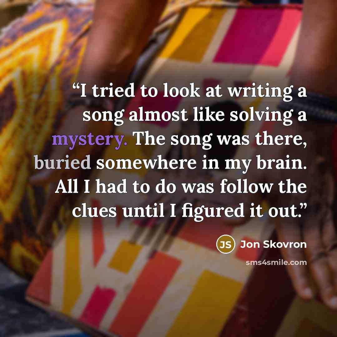 “I tried to look at writing a song almost like solving a mystery. The song was there, buried somewhere in my brain. All I had to do was follow the clues until I figured it out.” quote by Jon Skovron