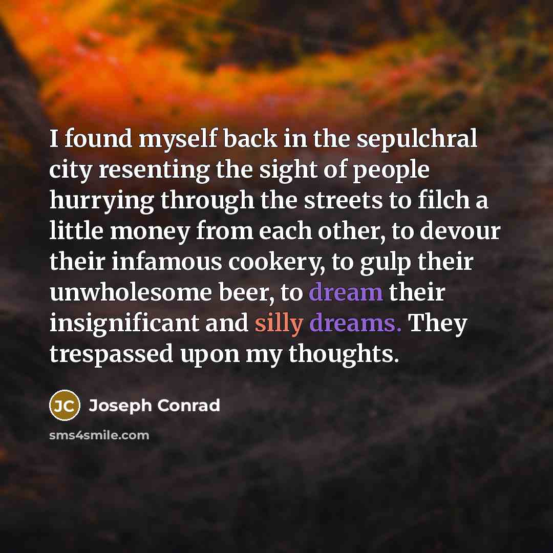 “I found myself back in the sepulchral city resenting the sight of people hurrying through the streets to filch a little money from each other, to devour their infamous cookery, to gulp their unwholesome beer, to dream their insignificant and silly dreams. They trespassed upon my thoughts.” quote by Joseph Conrad