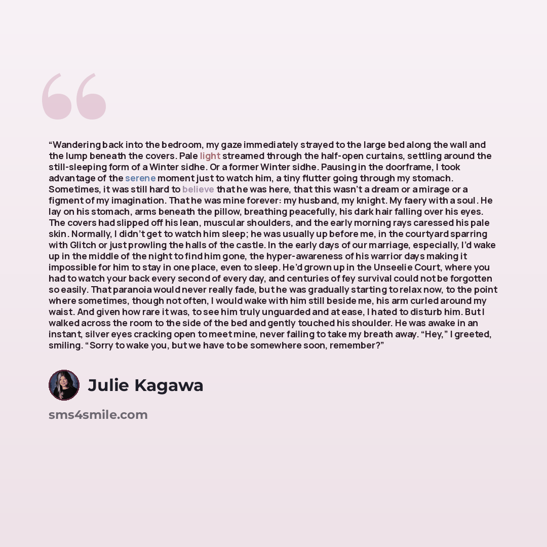 “Wandering back into the bedroom, my gaze immediately strayed to the large bed along the wall and the lump beneath the covers. Pale light streamed through the half-open curtains, settling around the still-sleeping form of a Winter sidhe. Or a former Winter sidhe. Pausing in the doorframe, I took…” quote by Julie Kagawa