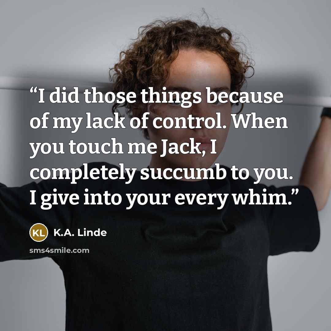 “I did those things because of my lack of control. When you touch me Jack, I completely succumb to you. I give into your every whim.” quote by K.A. Linde