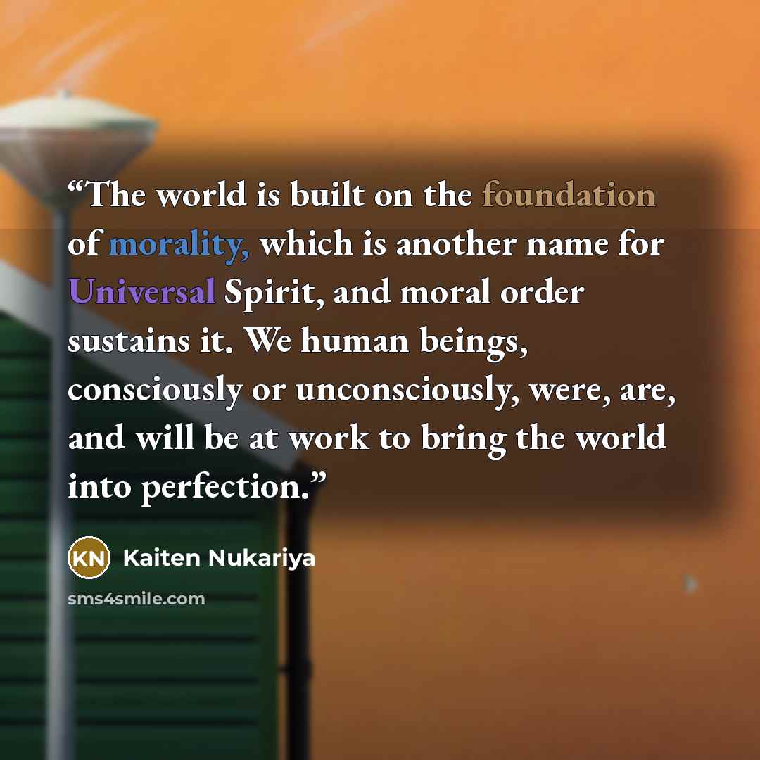 “The world is built on the foundation of morality, which is another name for Universal Spirit, and moral order sustains it. We human beings, consciously or unconsciously, were, are, and will be at work to bring the world into perfection.” quote by Kaiten Nukariya