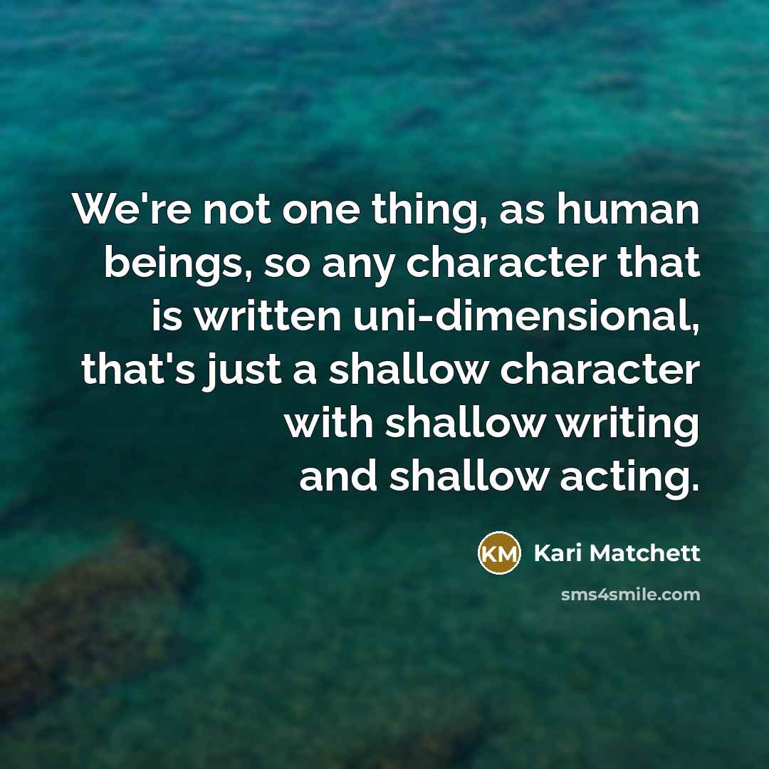 “We're not one thing, as human beings, so any character that is written uni-dimensional, that's just a shallow character with shallow writing and shallow acting.” quote by Kari Matchett