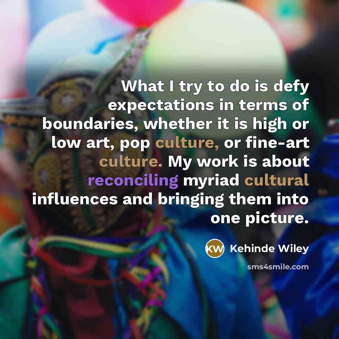 “What I try to do is defy expectations in terms of boundaries, whether it is high or low art, pop culture, or fine-art culture. My work is about reconciling myriad cultural influences and bringing them into one picture.” quote by Kehinde Wiley