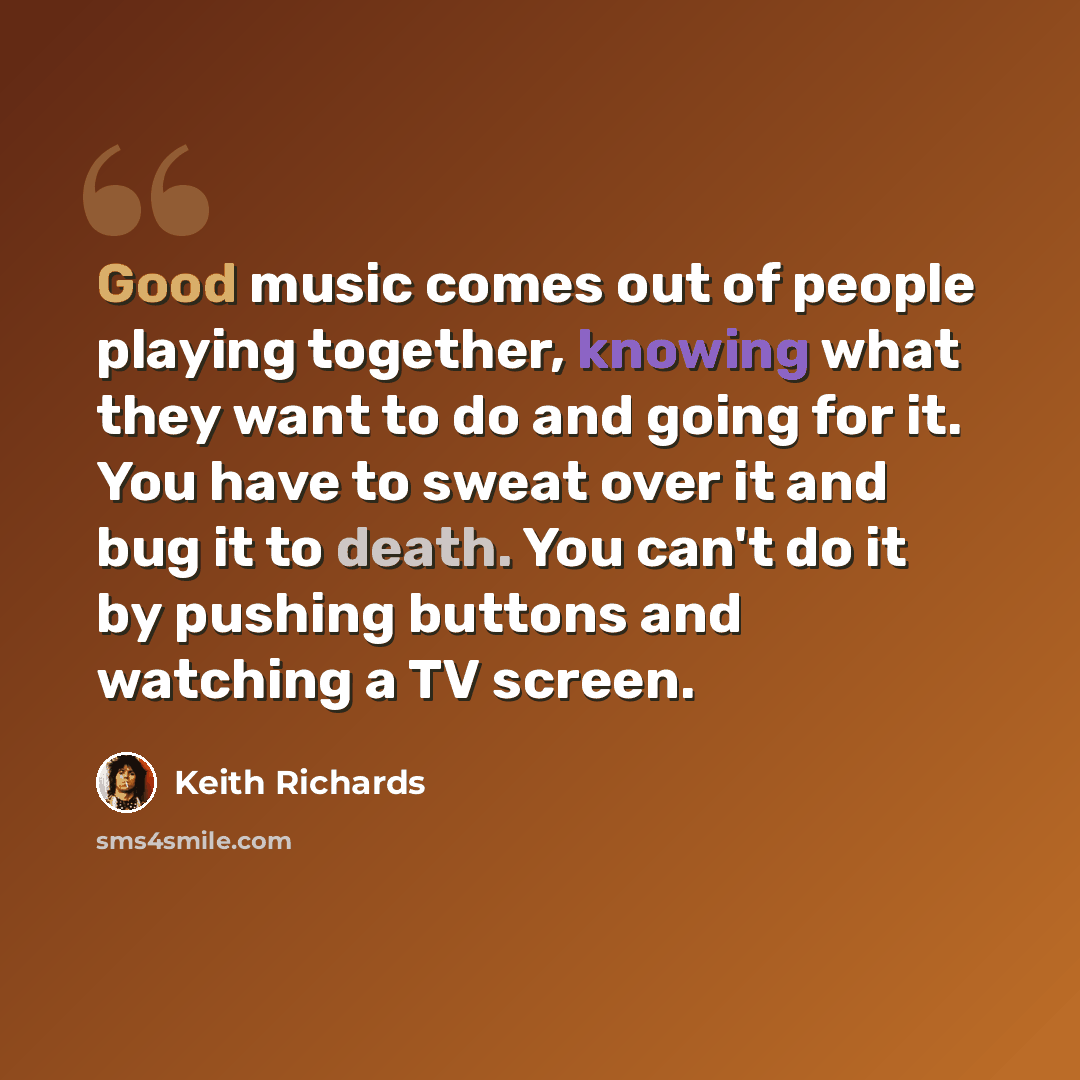 “Good music comes out of people playing together, knowing what they want to do and going for it. You have to sweat over it and bug it to death. You can't do it by pushing buttons and watching a TV screen.” quote by Keith Richards