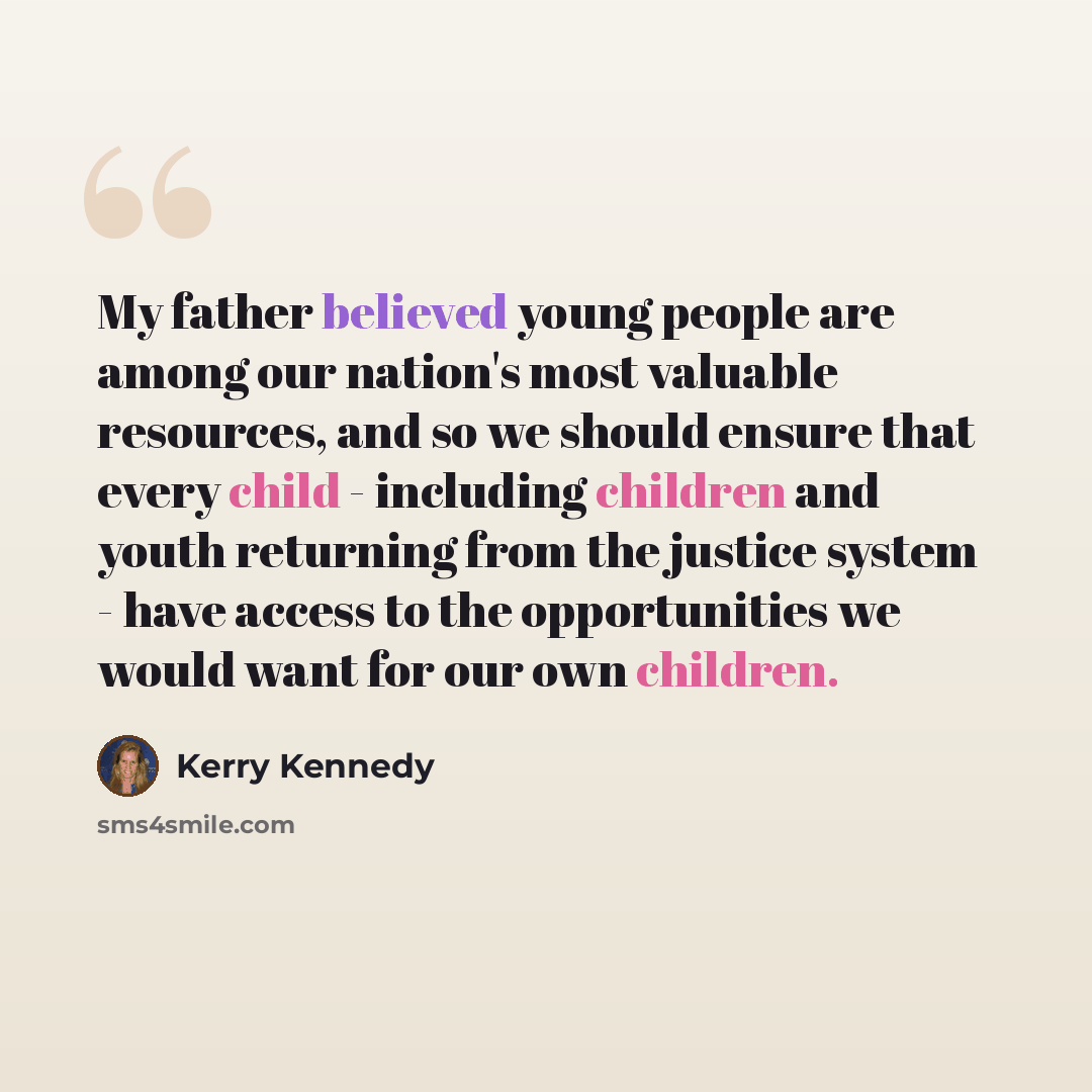 “My father believed young people are among our nation's most valuable resources, and so we should ensure that every child - including children and youth returning from the justice system - have access to the opportunities we would want for our own children.” quote by Kerry Kennedy