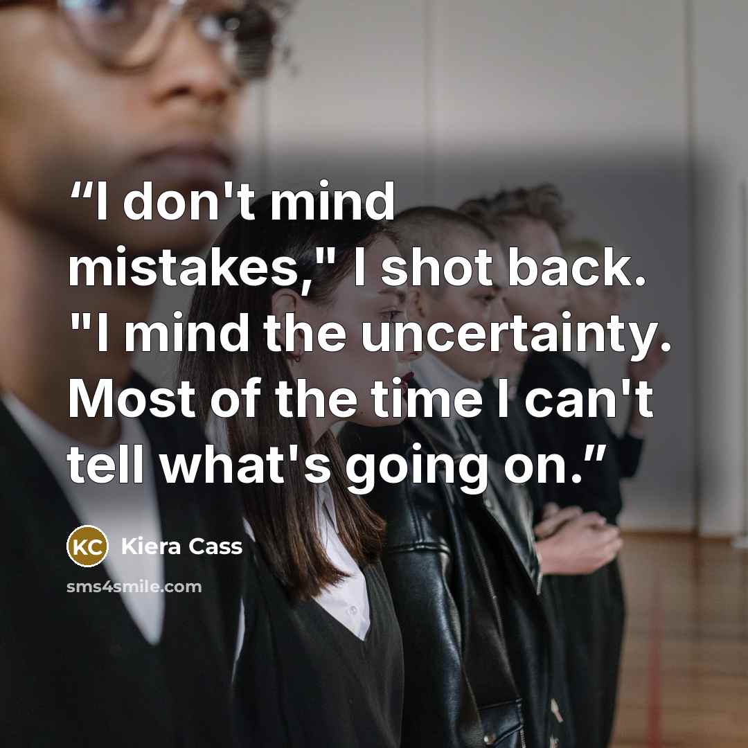 “I don't mind mistakes," I shot back. "I mind the uncertainty. Most of the time I can't tell what's going on.” quote by Kiera Cass