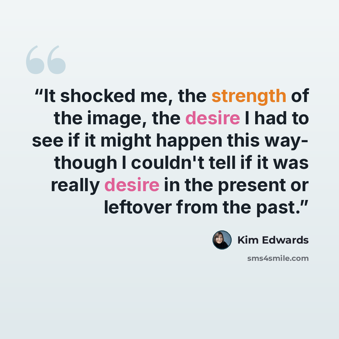 “It shocked me, the strength of the image, the desire I had to see if it might happen this way- though I couldn't tell if it was really desire in the present or leftover from the past.” quote by Kim Edwards