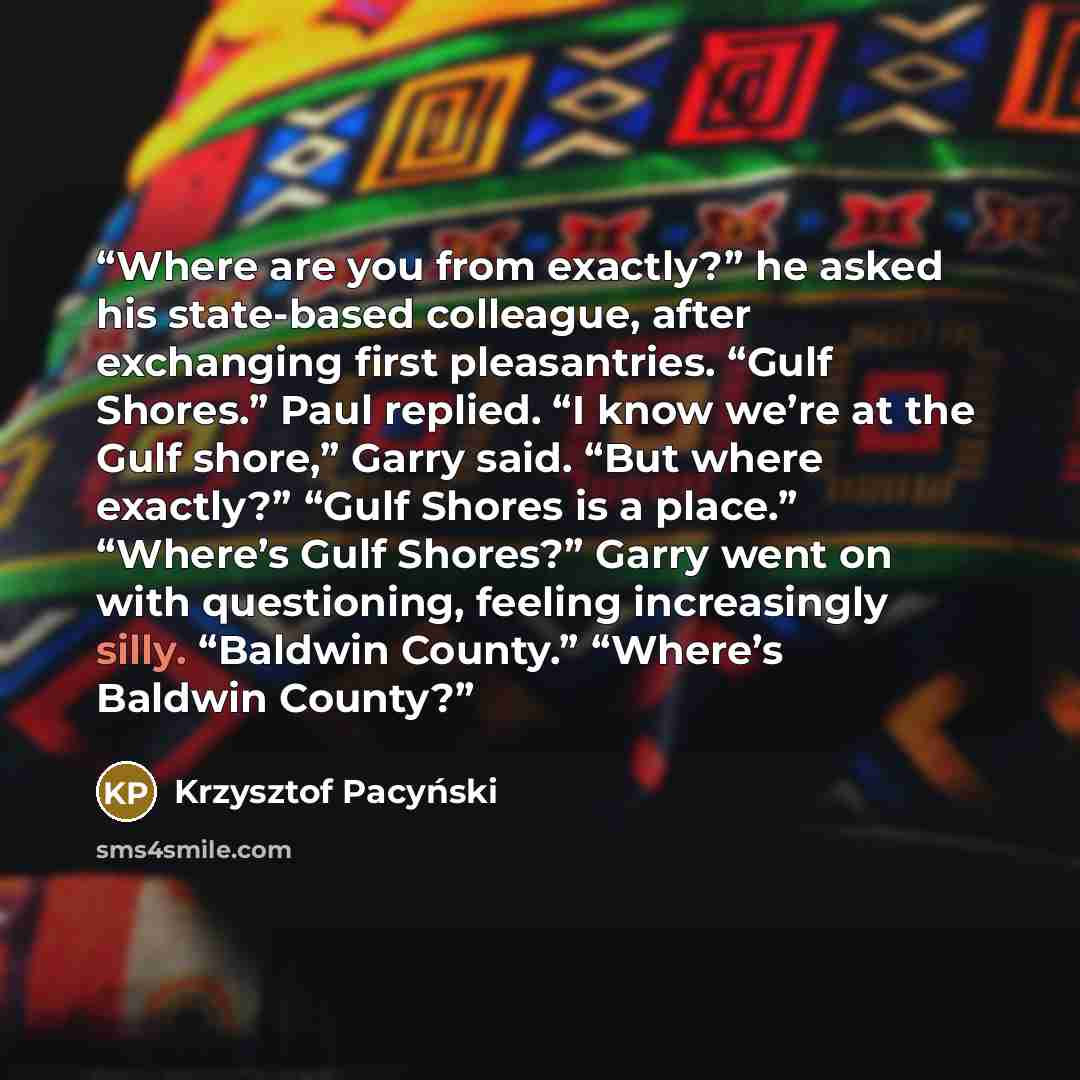“Where are you from exactly?” he asked his state-based colleague, after exchanging first pleasantries. “Gulf Shores.” Paul replied. “I know we’re at the Gulf shore,” Garry said. “But where exactly?” “Gulf Shores is a place.” “Where’s Gulf Shores?” Garry went on with questioning, feeling…” quote by Krzysztof Pacyński