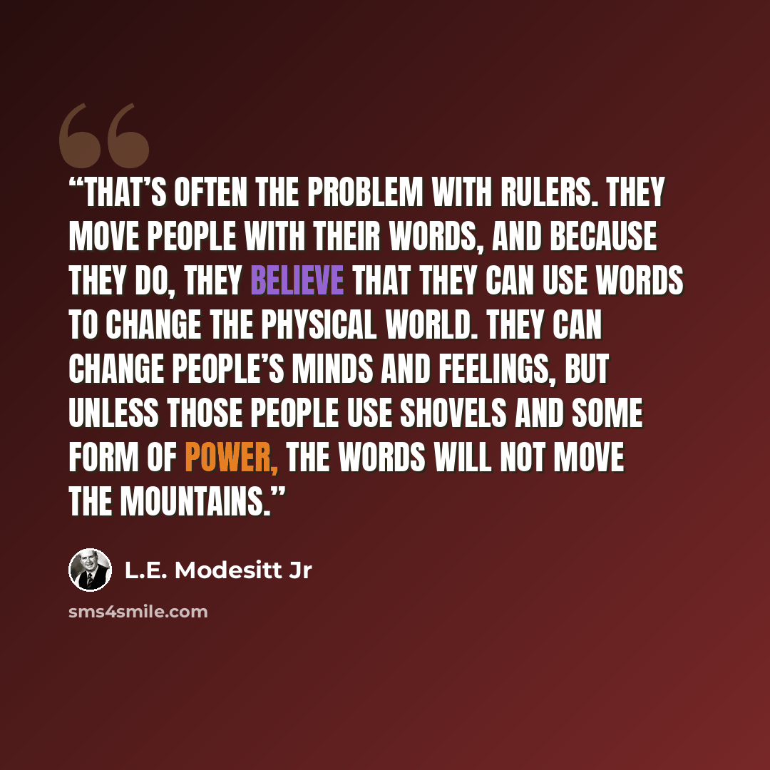 “That’s often the problem with rulers. They move people with their words, and because they do, they believe that they can use words to change the physical world. They can change people’s minds and feelings, but unless those people use shovels and some form of power, the words will not move the…” quote by L.E. Modesitt Jr