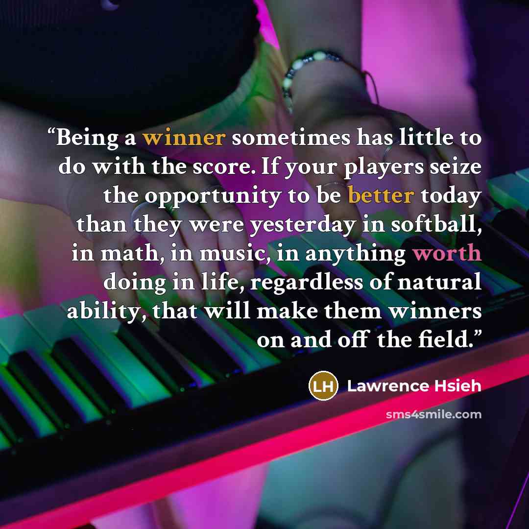 “Being a winner sometimes has little to do with the score. If your players seize the opportunity to be better today than they were yesterday in softball, in math, in music, in anything worth doing in life, regardless of natural ability, that will make them winners on and off the field.” quote by Lawrence Hsieh