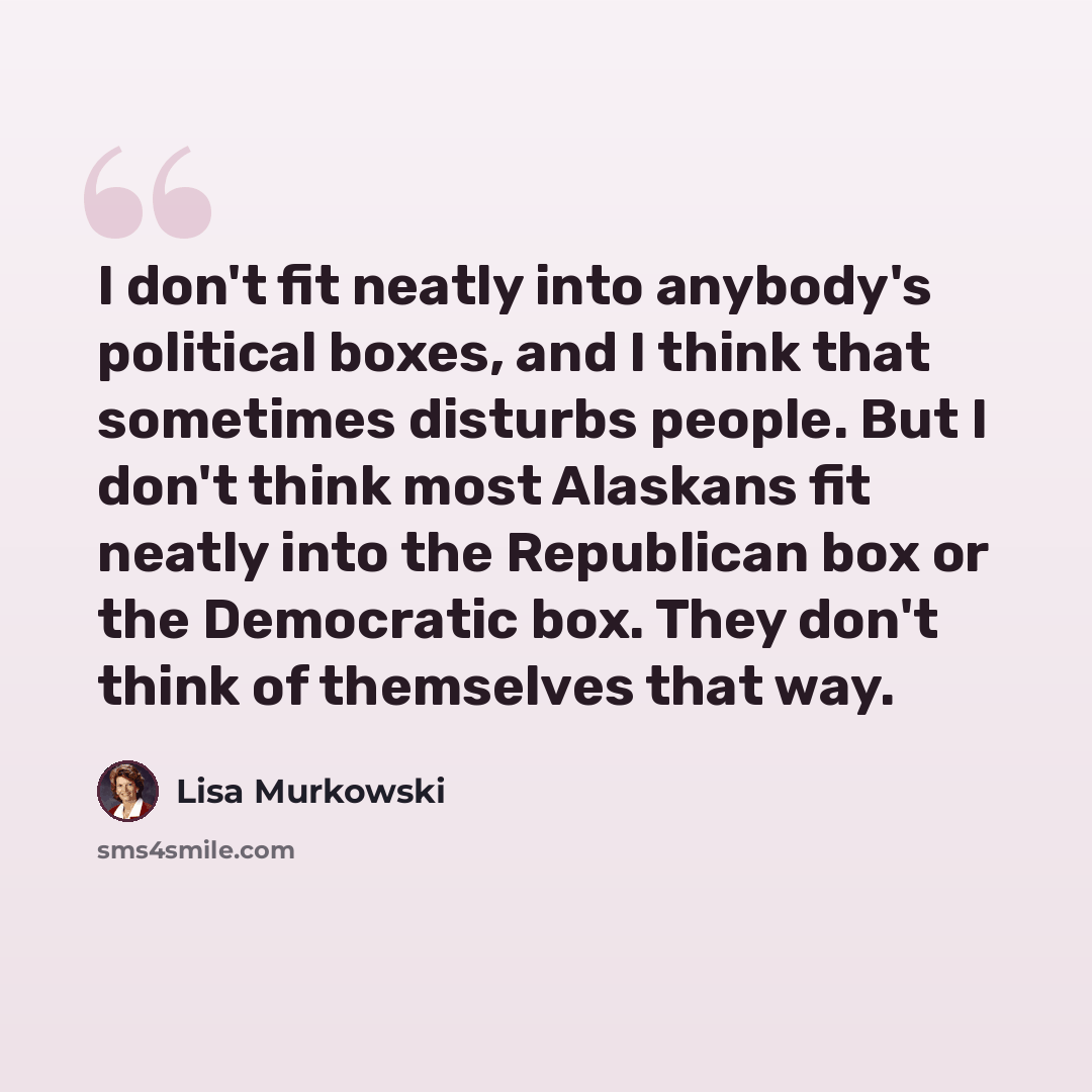 “I don't fit neatly into anybody's political boxes, and I think that sometimes disturbs people. But I don't think most Alaskans fit neatly into the Republican box or the Democratic box. They don't think of themselves that way.” quote by Lisa Murkowski