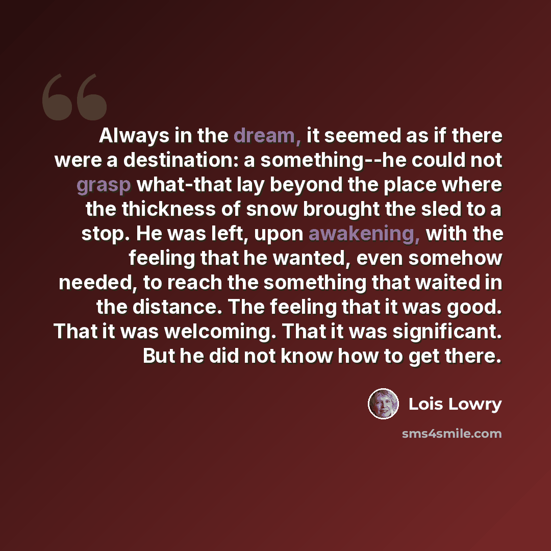 “Always in the dream, it seemed as if there were a destination: a something--he could not grasp what-that lay beyond the place where the thickness of snow brought the sled to a stop. He was left, upon awakening, with the feeling that he wanted, even somehow needed, to reach the something that…” quote by Lois Lowry