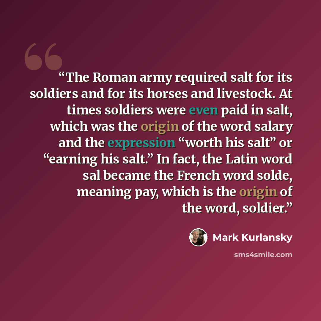“The Roman army required salt for its soldiers and for its horses and livestock. At times soldiers were even paid in salt, which was the origin of the word salary and the expression “worth his salt” or “earning his salt.” In fact, the Latin word sal became the French word solde, meaning pay, which…” quote by Mark Kurlansky