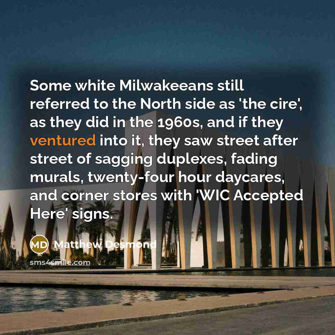“Some white Milwakeeans still referred to the North side as 'the cire', as they did in the 1960s, and if they ventured into it, they saw street after street of sagging duplexes, fading murals, twenty-four hour daycares, and corner stores with 'WIC Accepted Here' signs.” quote by Matthew Desmond