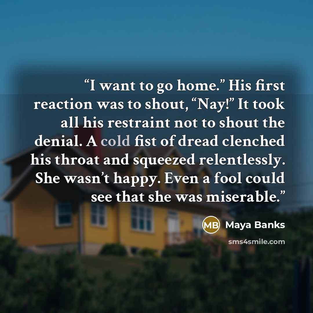 “I want to go home.” His first reaction was to shout, “Nay!” It took all his restraint not to shout the denial. A cold fist of dread clenched his throat and squeezed relentlessly. She wasn’t happy. Even a fool could see that she was miserable.” quote by Maya Banks