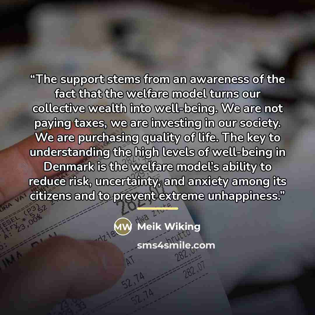 “The support stems from an awareness of the fact that the welfare model turns our collective wealth into well-being. We are not paying taxes, we are investing in our society. We are purchasing quality of life. The key to understanding the high levels of well-being in Denmark is the welfare model’s…” quote by Meik Wiking