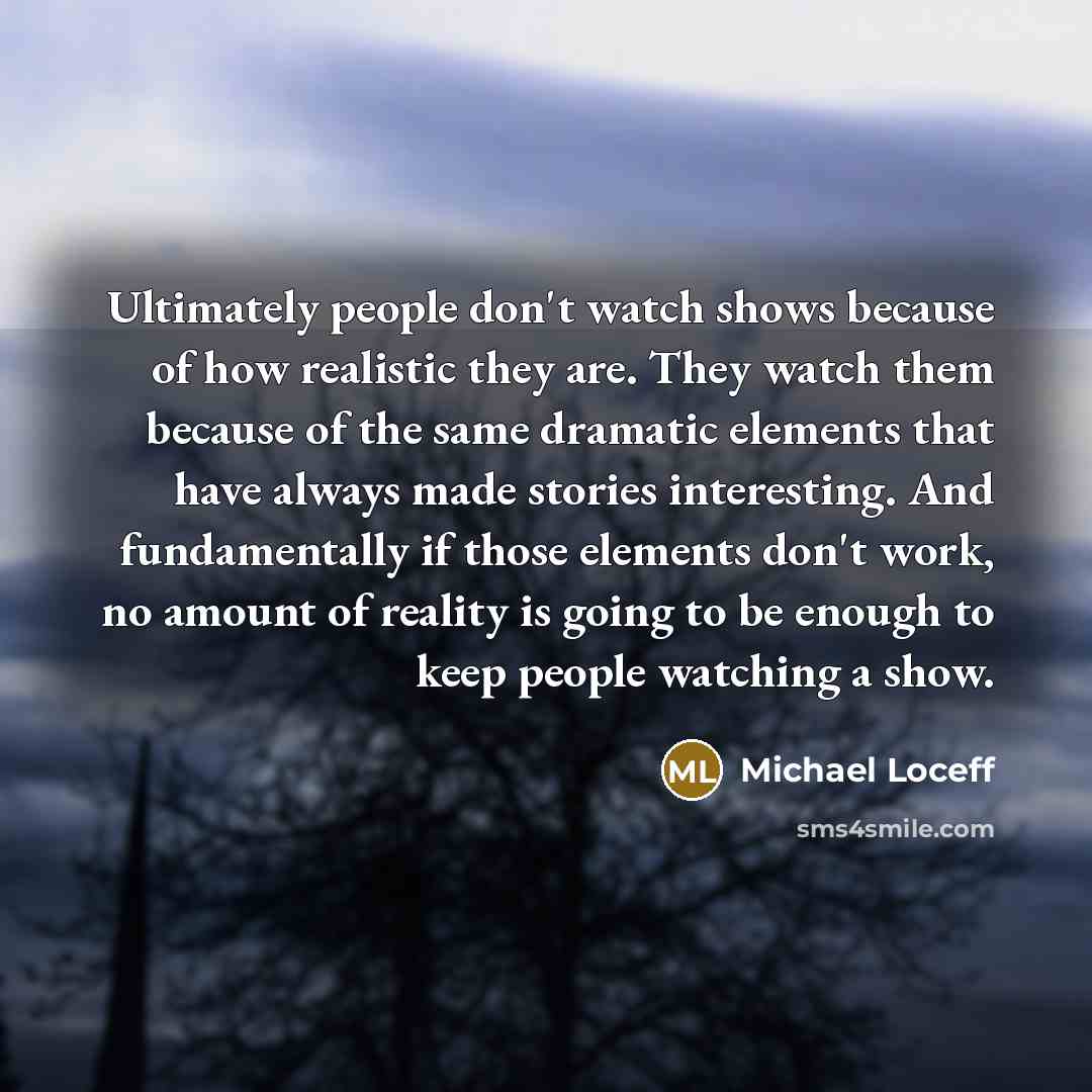 “Ultimately people don't watch shows because of how realistic they are. They watch them because of the same dramatic elements that have always made stories interesting. And fundamentally if those elements don't work, no amount of reality is going to be enough to keep people watching a show.” quote by Michael Loceff