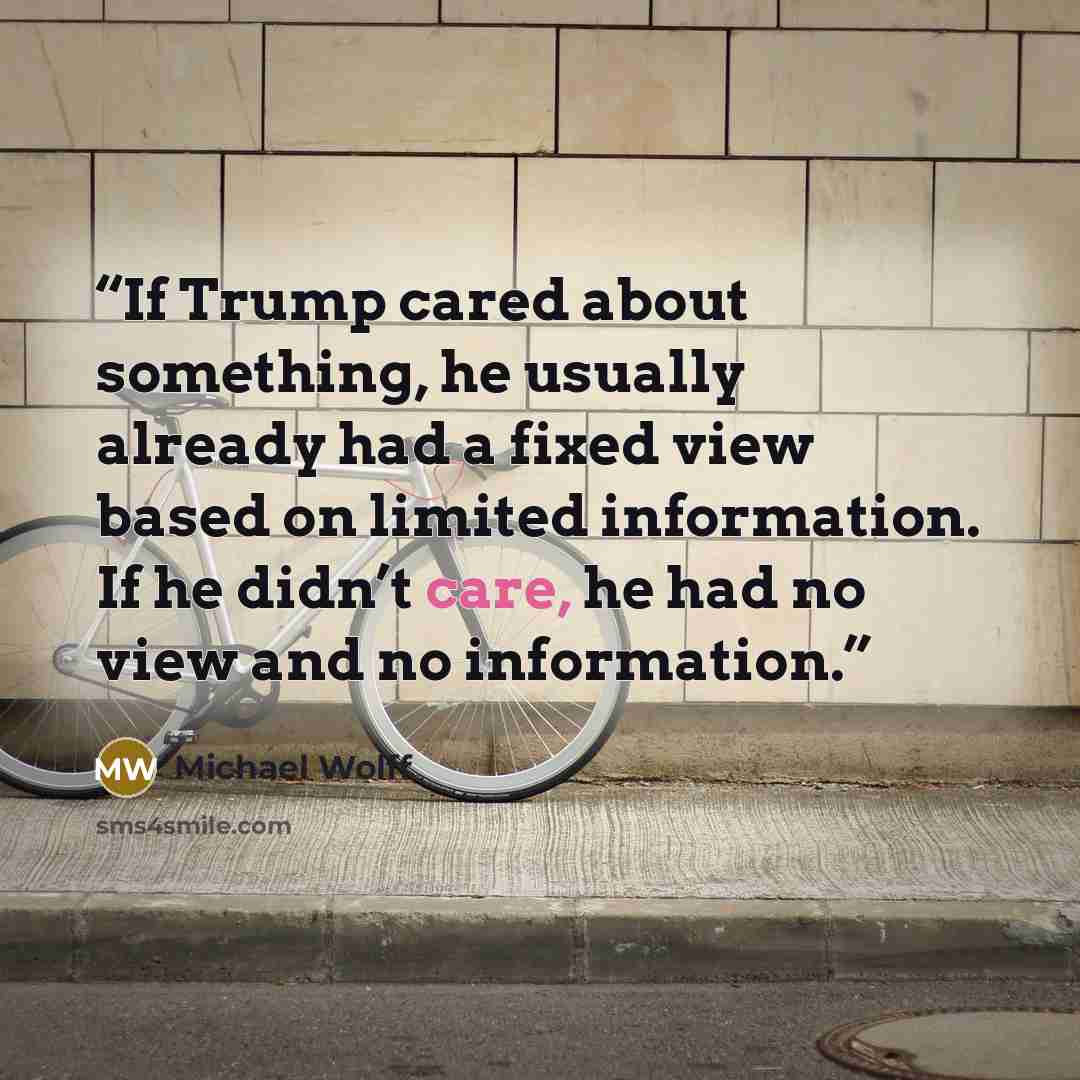 “If Trump cared about something, he usually already had a fixed view based on limited information. If he didn’t care, he had no view and no information.” quote by Michael Wolff