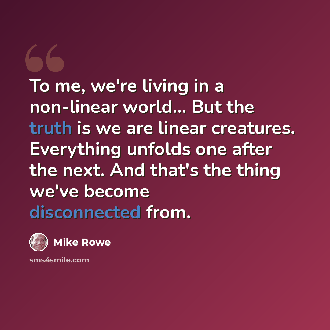 “To me, we're living in a non-linear world... But the truth is we are linear creatures. Everything unfolds one after the next. And that's the thing we've become disconnected from.” quote by Mike Rowe