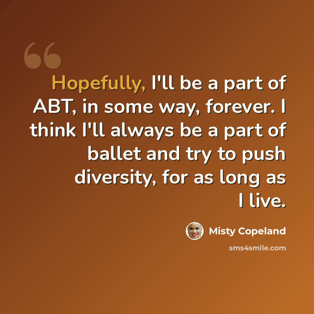 “Hopefully, I'll be a part of ABT, in some way, forever. I think I'll always be a part of ballet and try to push diversity, for as long as I live.” quote by Misty Copeland