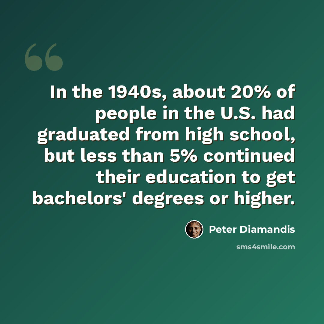 “In the 1940s, about 20% of people in the U.S. had graduated from high school, but less than 5% continued their education to get bachelors' degrees or higher.” quote by Peter Diamandis