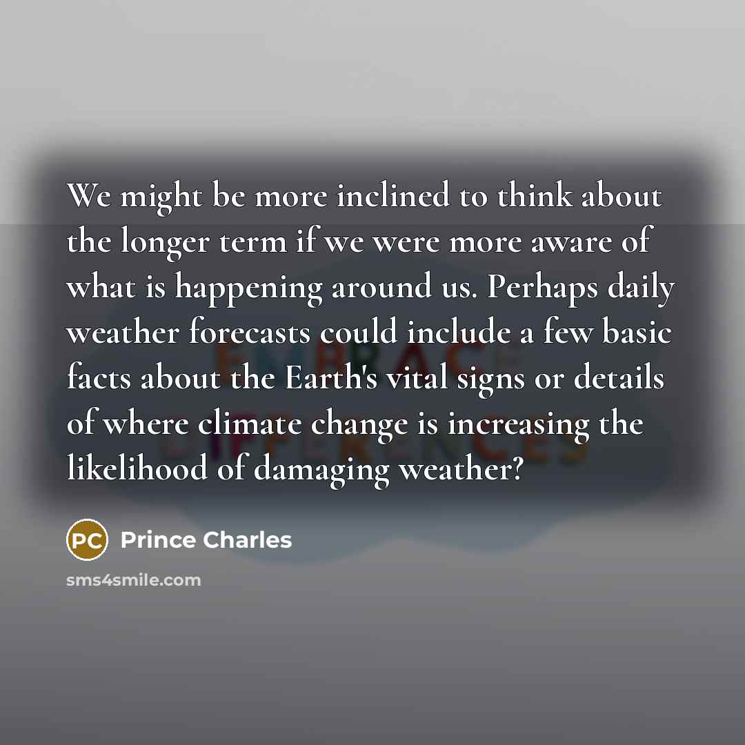 “We might be more inclined to think about the longer term if we were more aware of what is happening around us. Perhaps daily weather forecasts could include a few basic facts about the Earth's vital signs or details of where climate change is increasing the likelihood of damaging weather?” quote by Prince Charles
