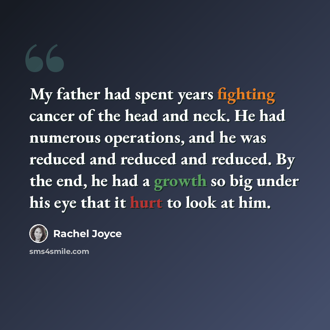 “My father had spent years fighting cancer of the head and neck. He had numerous operations, and he was reduced and reduced and reduced. By the end, he had a growth so big under his eye that it hurt to look at him.” quote by Rachel Joyce