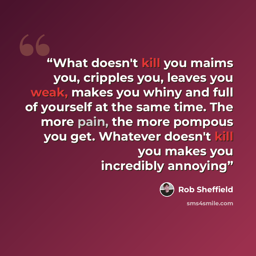 “What doesn't kill you maims you, cripples you, leaves you weak, makes you whiny and full of yourself at the same time. The more pain, the more pompous you get. Whatever doesn't kill you makes you incredibly annoying” quote by Rob Sheffield