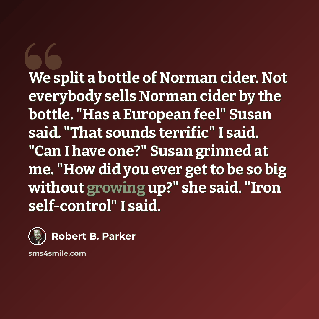 “We split a bottle of Norman cider. Not everybody sells Norman cider by the bottle. "Has a European feel" Susan said. "That sounds terrific" I said. "Can I have one?" Susan grinned at me. "How did you ever get to be so big without growing up?" she said. "Iron self-control" I said.” quote by Robert B. Parker