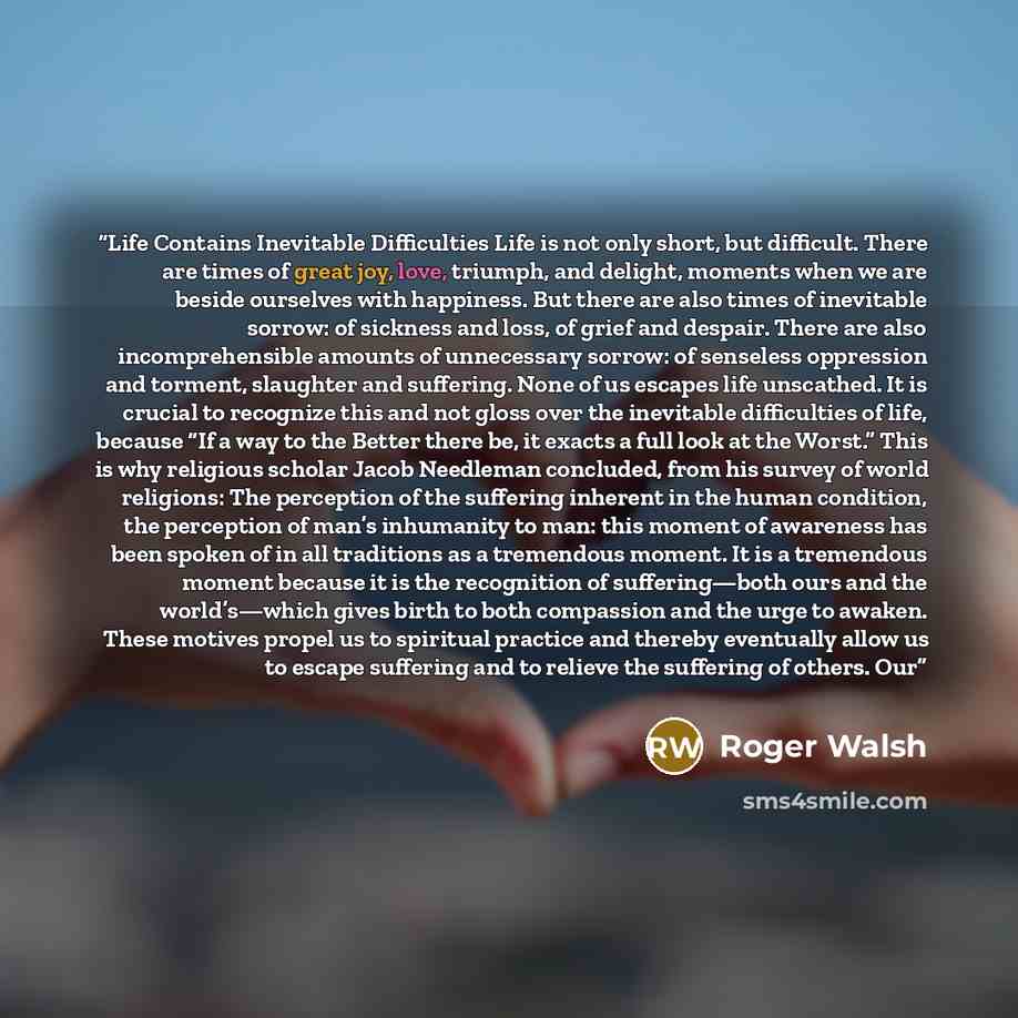 “Life Contains Inevitable Difficulties Life is not only short, but difficult. There are times of great joy, love, triumph, and delight, moments when we are beside ourselves with happiness. But there are also times of inevitable sorrow: of sickness and loss, of grief and despair. There are also…” quote by Roger Walsh