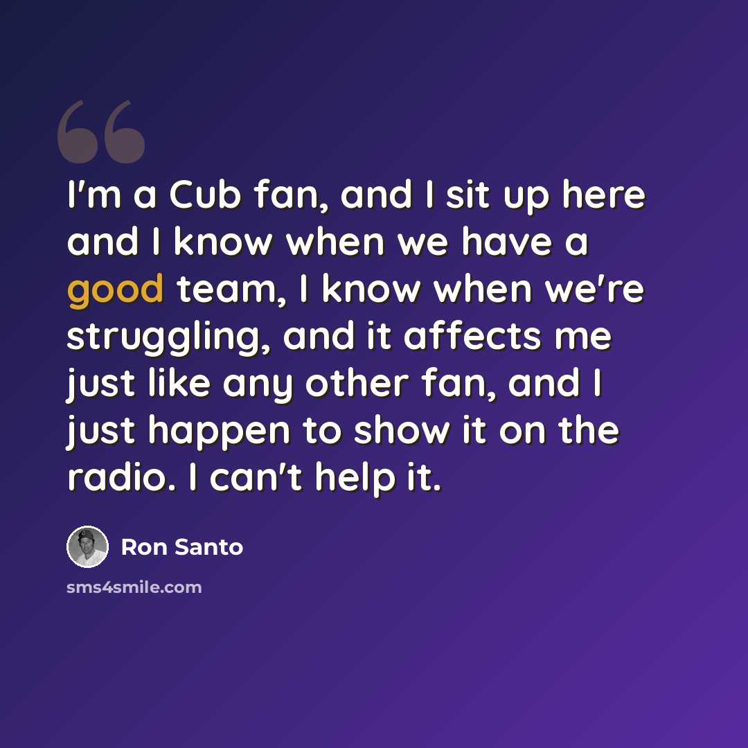 “I'm a Cub fan, and I sit up here and I know when we have a good team, I know when we're struggling, and it affects me just like any other fan, and I just happen to show it on the radio. I can't help it.” quote by Ron Santo