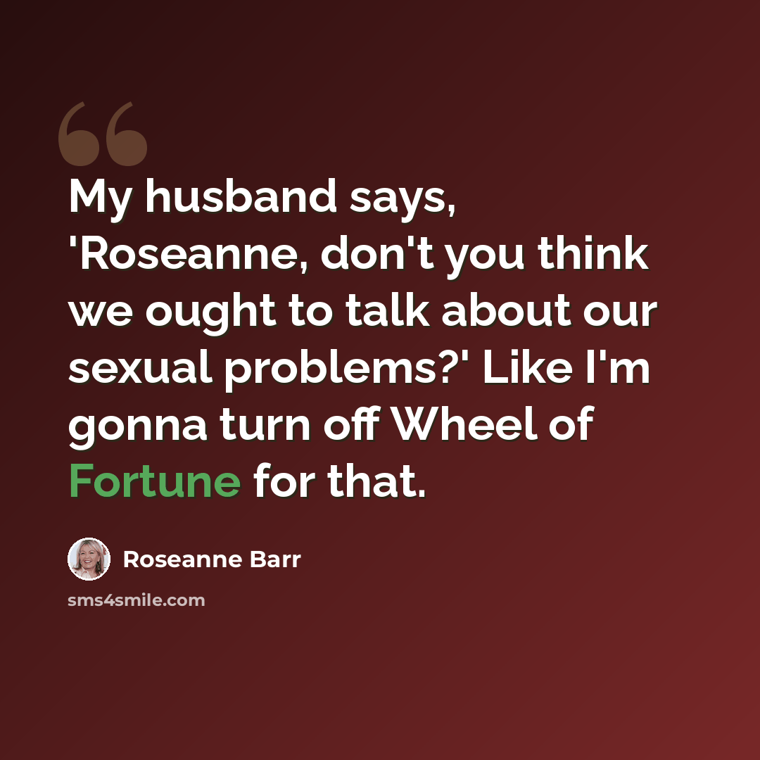 “My husband says, 'Roseanne, don't you think we ought to talk about our sexual problems?' Like I'm gonna turn off Wheel of Fortune for that.” quote by Roseanne Barr