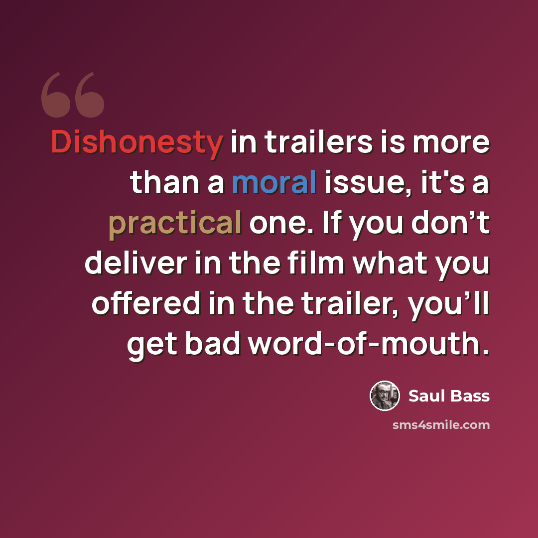 “Dishonesty in trailers is more than a moral issue, it's a practical one. If you don't deliver in the film what you offered in the trailer, you'll get bad word-of-mouth.” quote by Saul Bass