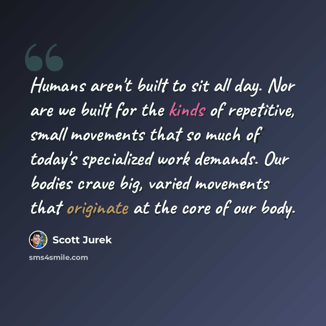 “Humans aren't built to sit all day. Nor are we built for the kinds of repetitive, small movements that so much of today's specialized work demands. Our bodies crave big, varied movements that originate at the core of our body.” quote by Scott Jurek