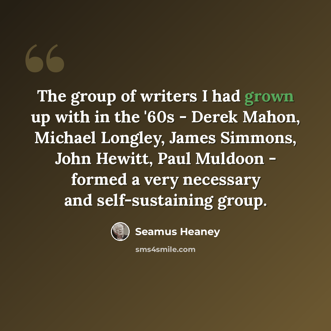 “The group of writers I had grown up with in the '60s - Derek Mahon, Michael Longley, James Simmons, John Hewitt, Paul Muldoon - formed a very necessary and self-sustaining group.” quote by Seamus Heaney