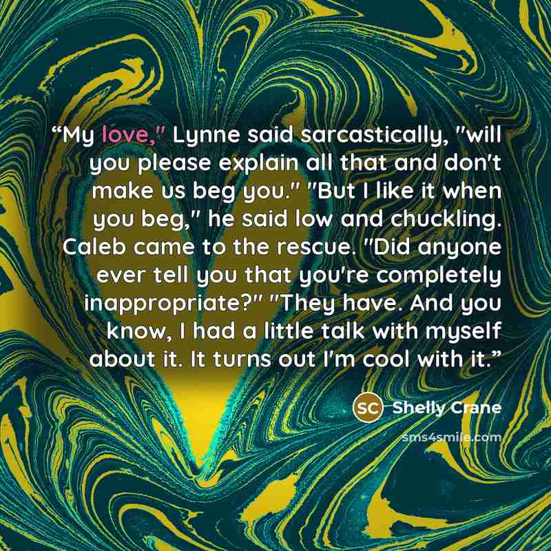 “My love," Lynne said sarcastically, "will you please explain all that and don't make us beg you." "But I like it when you beg," he said low and chuckling. Caleb came to the rescue. "Did anyone ever tell you that you're completely inappropriate?" "They have. And you know, I had a little talk with…” quote by Shelly Crane