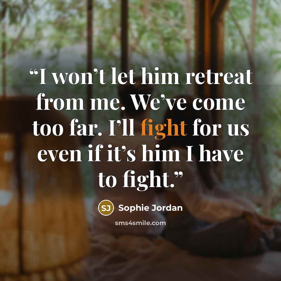 “I won’t let him retreat from me. We’ve come too far. I’ll fight for us even if it’s him I have to fight.” quote by Sophie Jordan