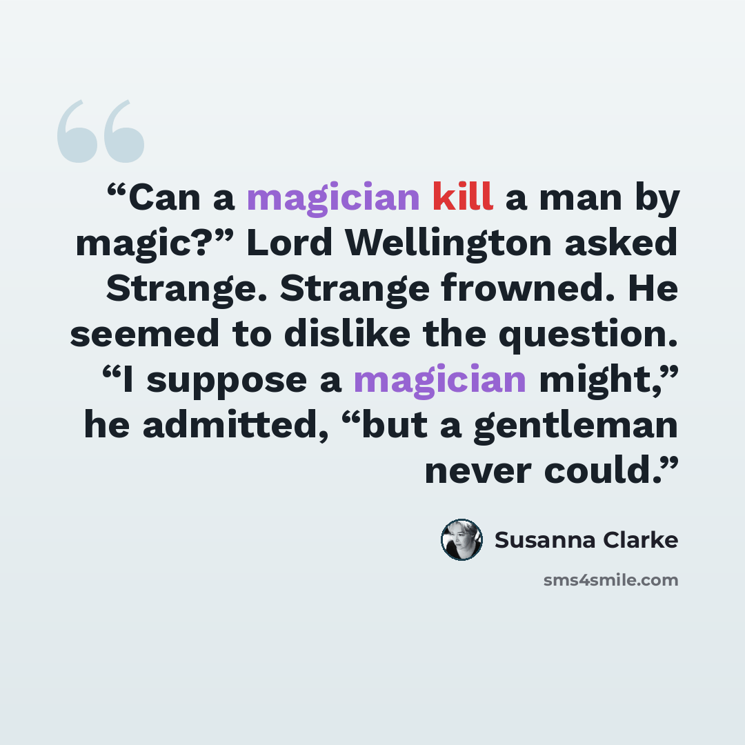 “Can a magician kill a man by magic?” Lord Wellington asked Strange. Strange frowned. He seemed to dislike the question. “I suppose a magician might,” he admitted, “but a gentleman never could.” quote by Susanna Clarke