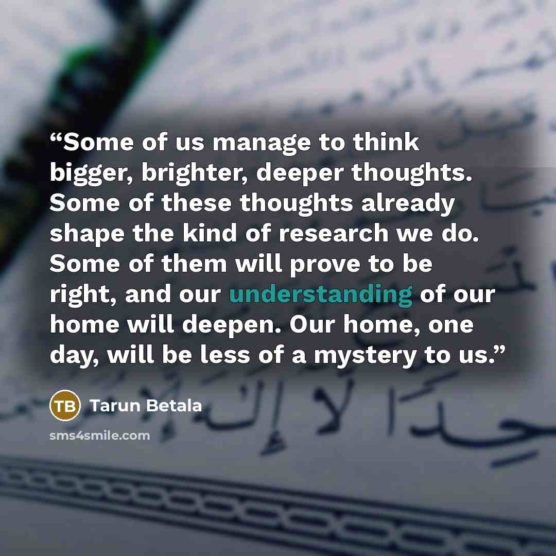 “Some of us manage to think bigger, brighter, deeper thoughts. Some of these thoughts already shape the kind of research we do. Some of them will prove to be right, and our understanding of our home will deepen. Our home, one day, will be less of a mystery to us.” quote by Tarun Betala