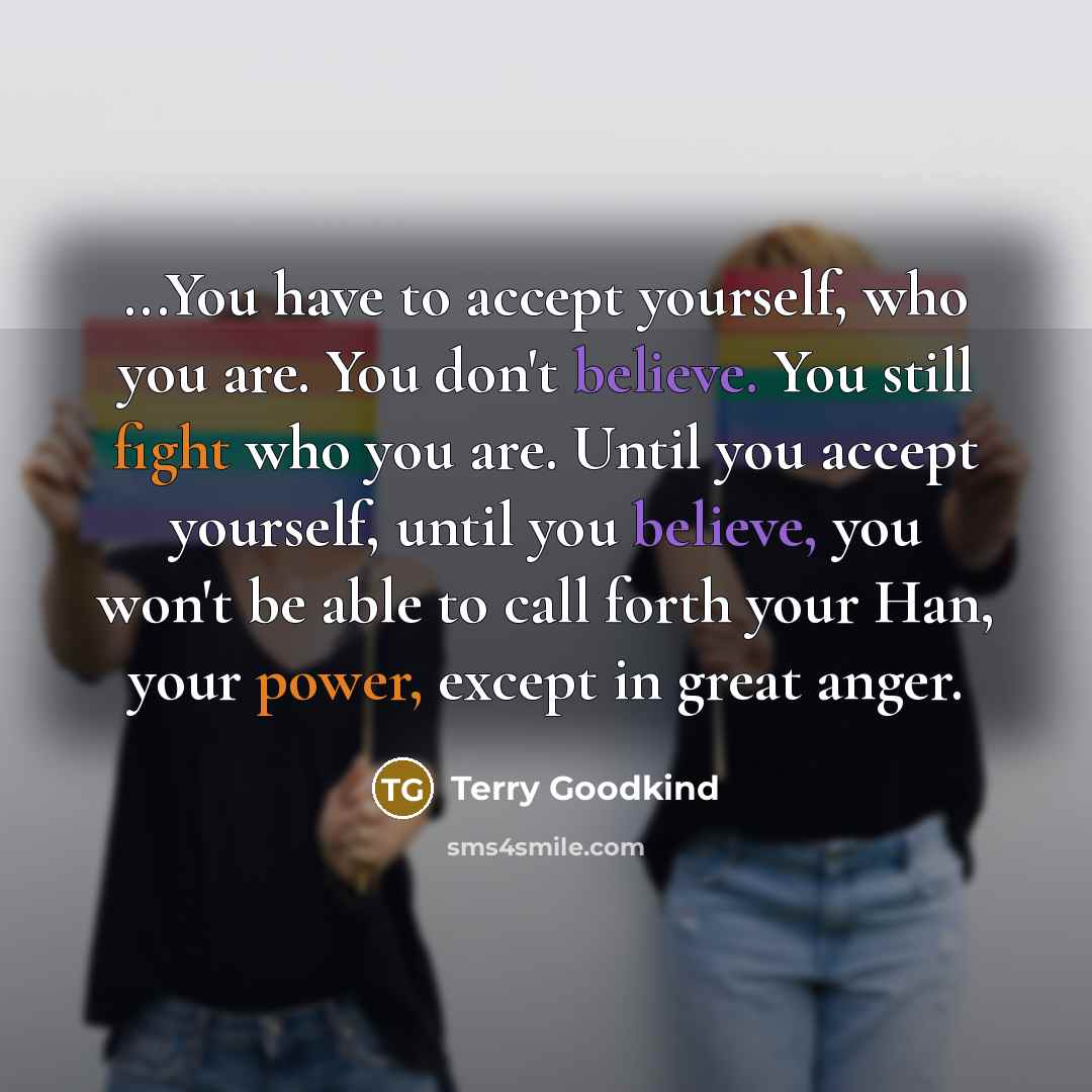 “...You have to accept yourself, who you are. You don't believe. You still fight who you are. Until you accept yourself, until you believe, you won't be able to call forth your Han, your power, except in great anger.” quote by Terry Goodkind