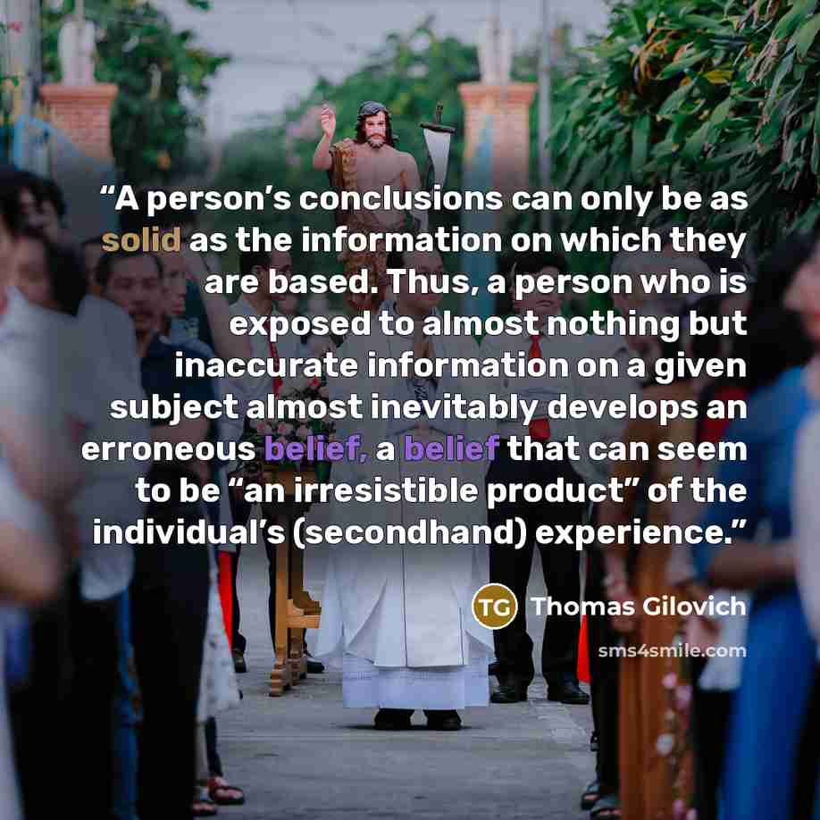 “A person’s conclusions can only be as solid as the information on which they are based. Thus, a person who is exposed to almost nothing but inaccurate information on a given subject almost inevitably develops an erroneous belief, a belief that can seem to be “an irresistible product” of the…” quote by Thomas Gilovich