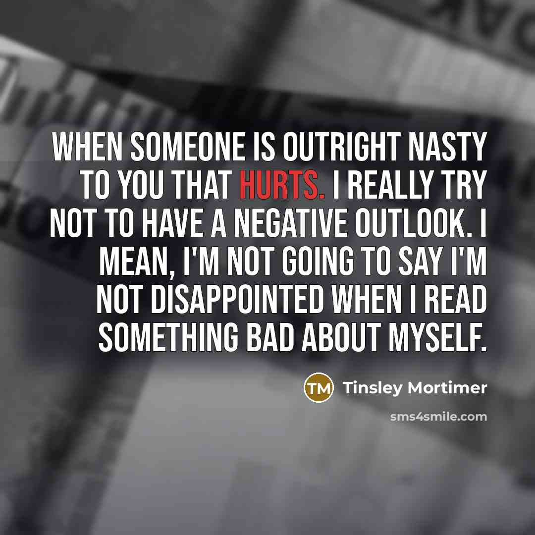 “When someone is outright nasty to you that hurts. I really try not to have a negative outlook. I mean, I'm not going to say I'm not disappointed when I read something bad about myself.” quote by Tinsley Mortimer